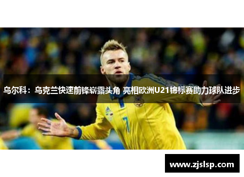 乌尔科：乌克兰快速前锋崭露头角 亮相欧洲U21锦标赛助力球队进步