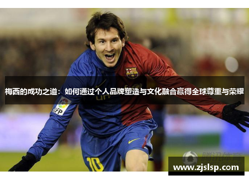 梅西的成功之道：如何通过个人品牌塑造与文化融合赢得全球尊重与荣耀