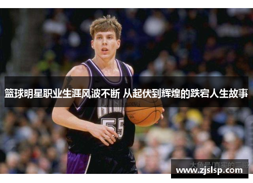 篮球明星职业生涯风波不断 从起伏到辉煌的跌宕人生故事